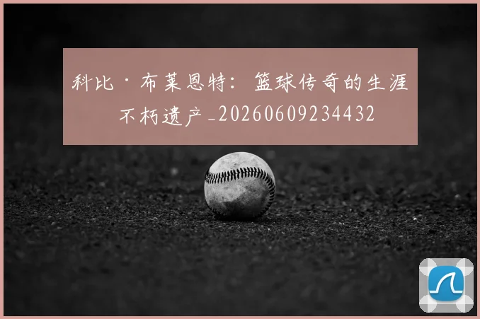 科比·布莱恩特：篮球传奇的生涯与不朽遗产_20260609234432