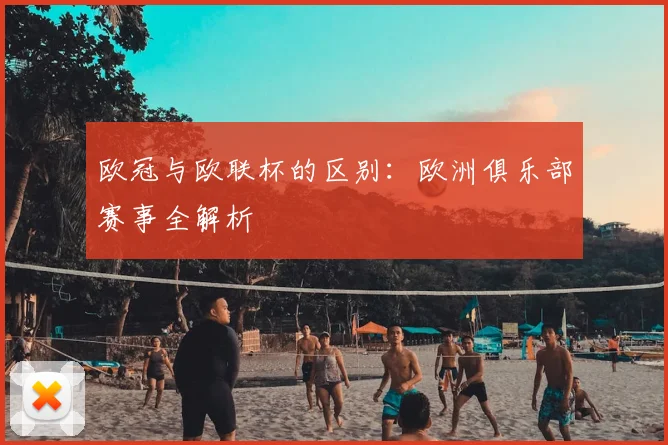 欧冠与欧联杯的区别:欧洲俱乐部赛事全解析