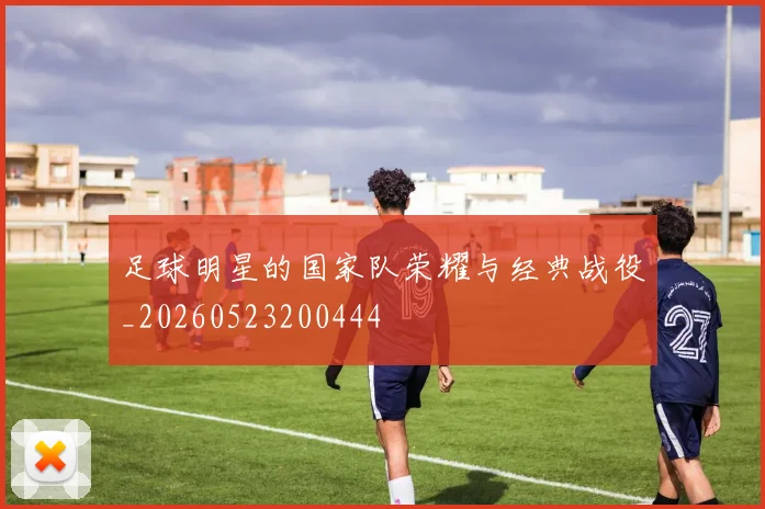 足球明星的国家队荣耀与经典战役_20260523200444