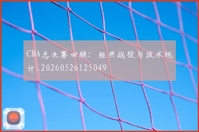 CBA总决赛回顾:经典战役与技术统计_20260526125049