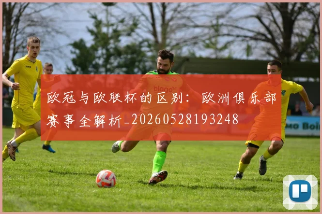 欧冠与欧联杯的区别：欧洲俱乐部赛事全解析_20260528193248