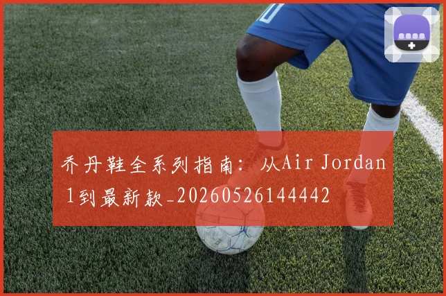乔丹鞋全系列指南：从Air Jordan 1到最新款_20260526144442